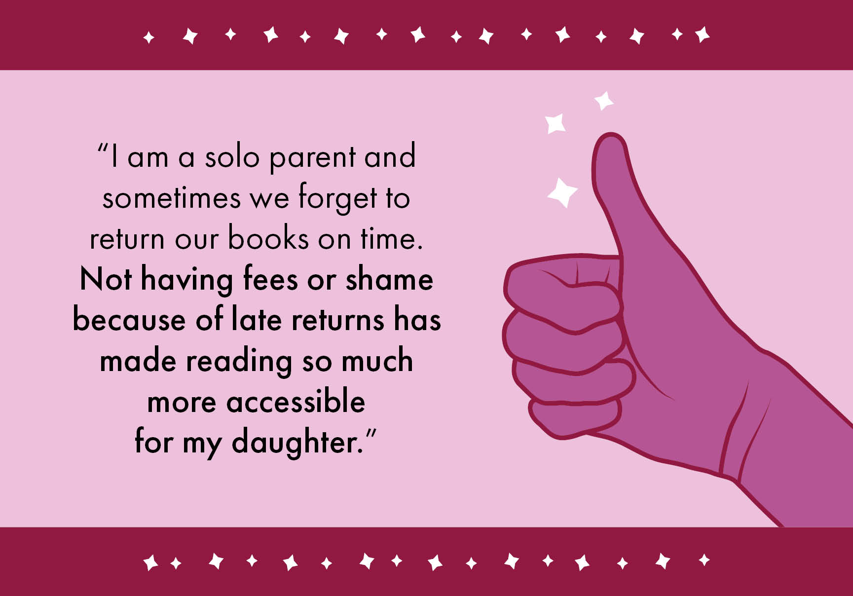 “I am a solo parent and sometimes we forget to return our books on time. Not having fees or shame because of late returns has made reading so much more accessible for my daughter.”
