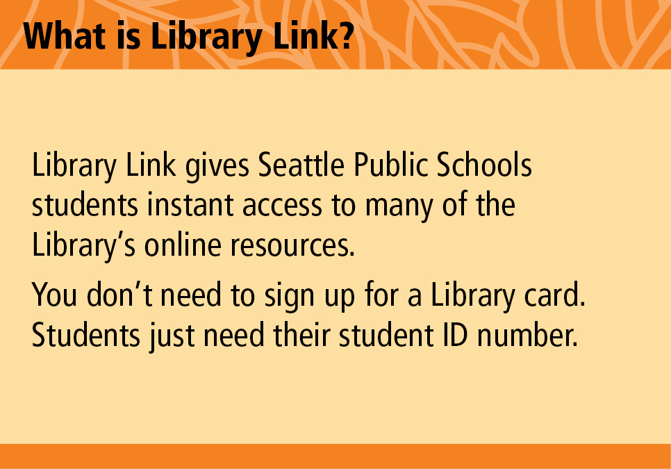 What is Library Link? Library Link gives Seattle Public Schools instant access to many of the Library's online resources. You don't need to sign up for a Library card. Students just need their student ID number.