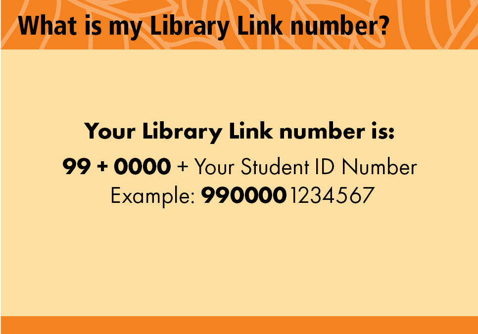 What is my Library Link number? Your Library Link number is: 99 + 0000 + Your Student ID Number. Example: 9900001234567