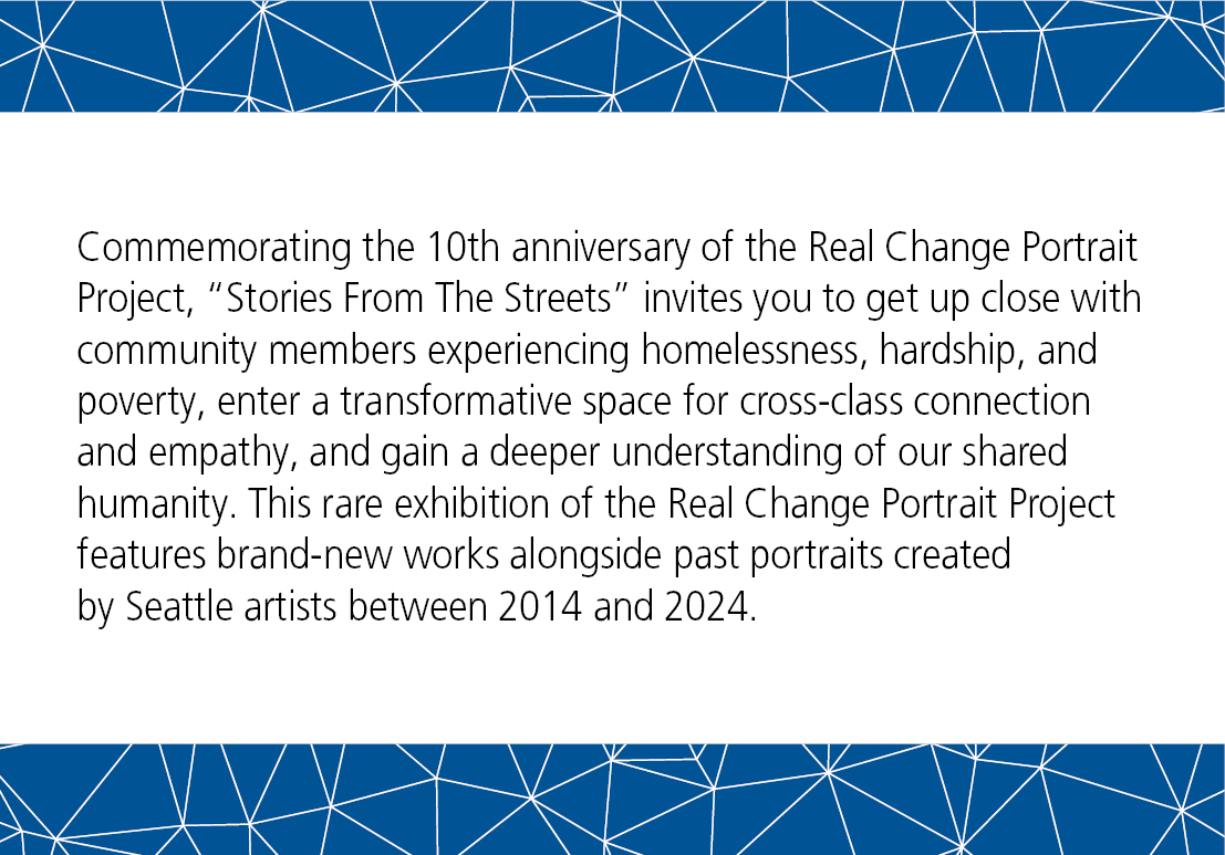 Commemorating the 10th anniversary of the Real Change Portrait Project, Stories From The Streets invites you to get up close with community members experiencing homelessness, hardship, and poverty, enter a transformative space for cross-class connection and empathy, and gain a deeper understanding of our shared humanity. This rare exhibition of the Real Change Portrait Project features brand-new works alongside past portraits created by Seattle artists between 2014 and 2024.